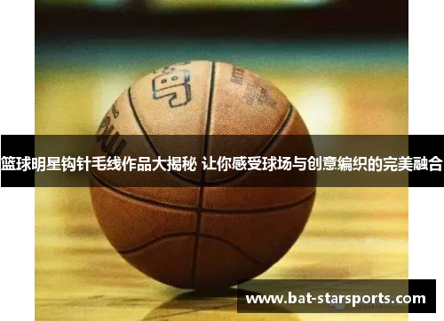 篮球明星钩针毛线作品大揭秘 让你感受球场与创意编织的完美融合