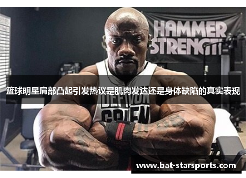 篮球明星肩部凸起引发热议是肌肉发达还是身体缺陷的真实表现